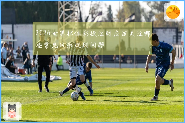 2026世界杯体彩投注时应该关注哪些常见坑和规则问题