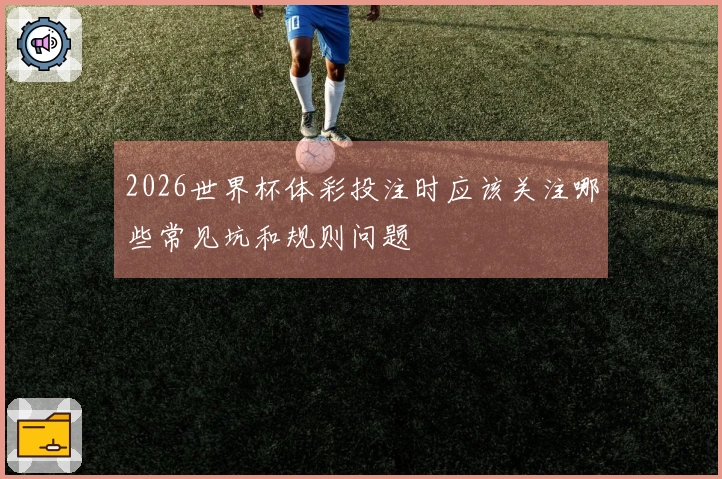 2026世界杯体彩投注时应该关注哪些常见坑和规则问题